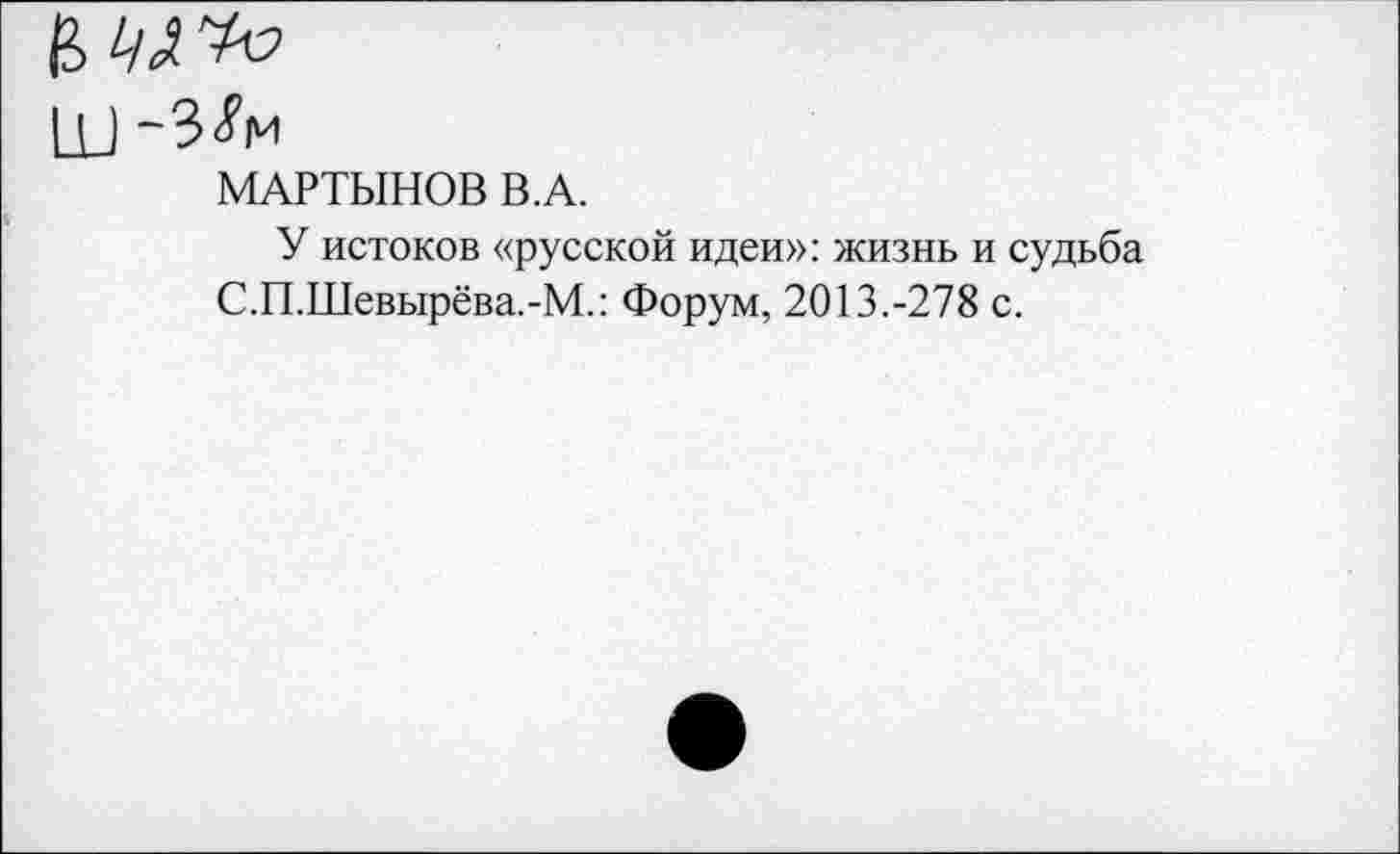 ﻿11) ~3<?м
МАРТЫНОВ В.А.
У истоков «русской идеи»: жизнь и судьба С.П.Шевырёва.-М.: Форум, 2013.-278 с.